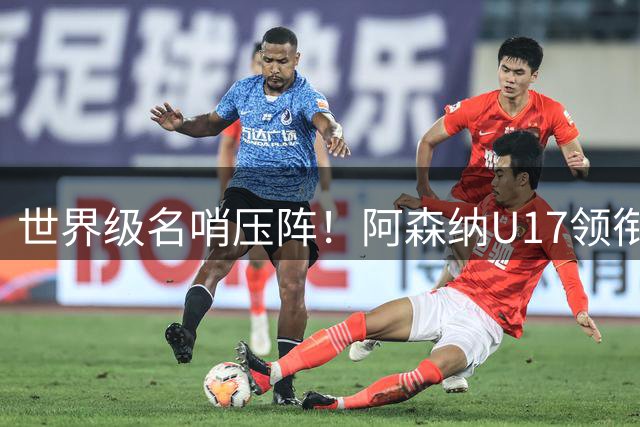 世界级名哨压阵！阿森纳U17领衔豪门对决，中国U17能否逆袭？