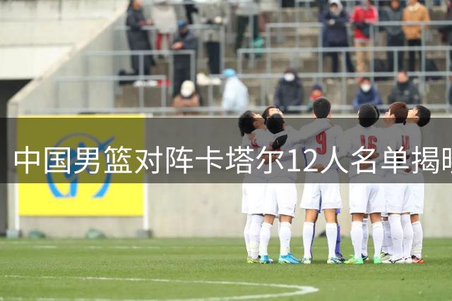 中国男篮对阵卡塔尔12人名单揭晓 杨瀚森入选阵容