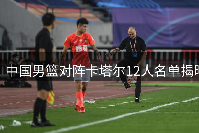 中国男篮对阵卡塔尔12人名单揭晓 杨瀚森入选阵容