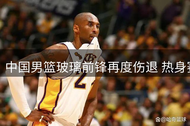 中国男篮玻璃前锋再度伤退 热身赛前三人离队名单公布