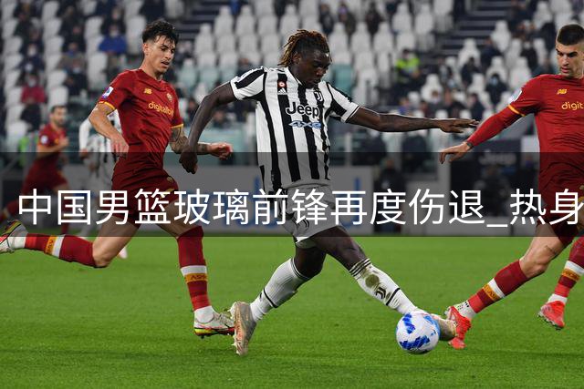 中国男篮玻璃前锋再度伤退 热身赛前三人离队名单公布