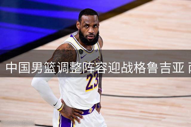 中国男篮调整阵容迎战格鲁吉亚 两新星首获国家队征召