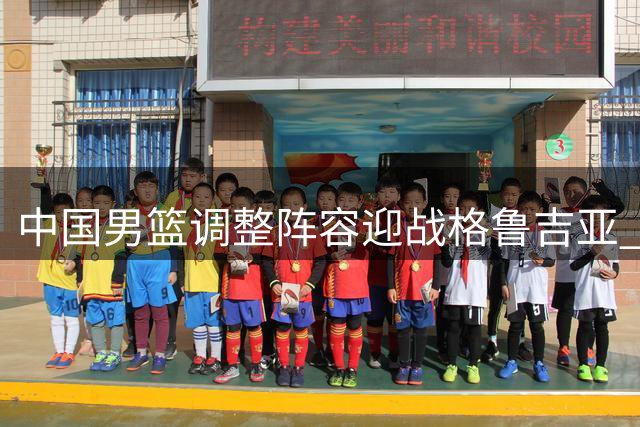 中国男篮调整阵容迎战格鲁吉亚 两新星首获国家队征召