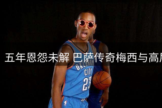 五年恩怨未解 巴萨传奇梅西与高层裂痕仍难弥合