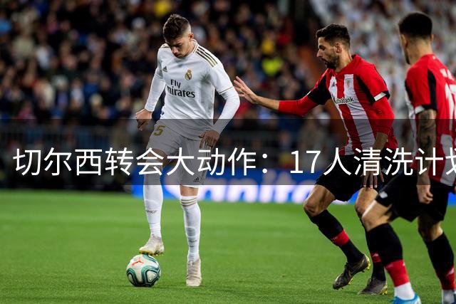 切尔西转会大动作：17人清洗计划曝光，回笼资金或超5亿
