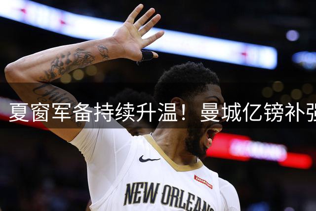 夏窗军备持续升温！曼城亿镑补强中场，阿森纳双线蓄力冲刺新赛季
