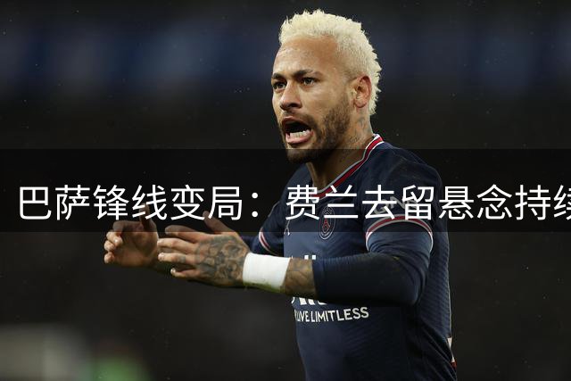 巴萨锋线变局：费兰去留悬念持续发酵 巴黎备选方案浮出水面