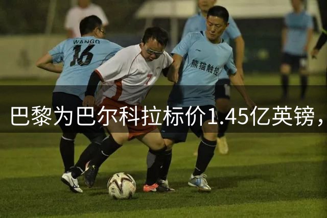 巴黎为巴尔科拉标价1.45亿英镑，利物浦阿森纳都想签他