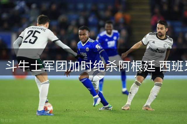 斗牛士军团加时绝杀阿根廷 西班牙新黄金时代震撼开启