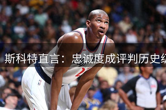 斯科特直言：忠诚度成评判历史级球星重要标准 乔丹贾巴尔留队引思考
