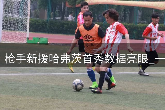 枪手新援哈弗茨首秀数据亮眼 一射一传助队完胜考文垂