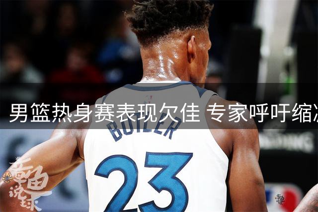 男篮热身赛表现欠佳 专家呼吁缩减阵容提升战力