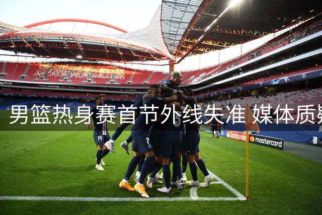 男篮热身赛首节外线失准 媒体质疑长期集训效果