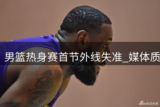 男篮热身赛首节外线失准 媒体质疑长期集训效果