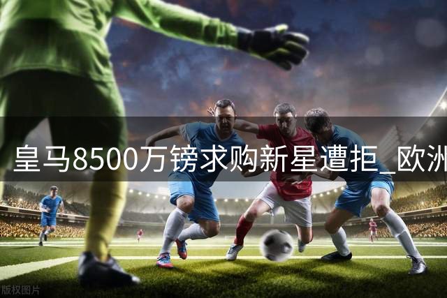 皇马8500万镑求购新星遭拒 欧洲豪门争夺战白热化