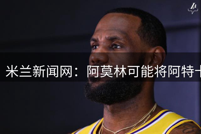 米兰新闻网：阿莫林可能将阿特卡梅按照波罗、门德斯的模版改造