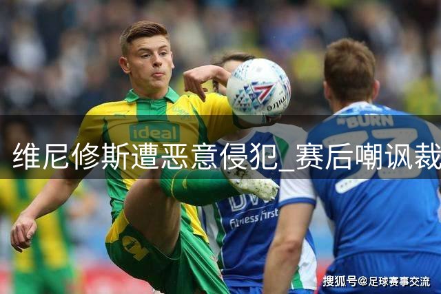 维尼修斯遭恶意侵犯 赛后嘲讽裁判判罚悬殊