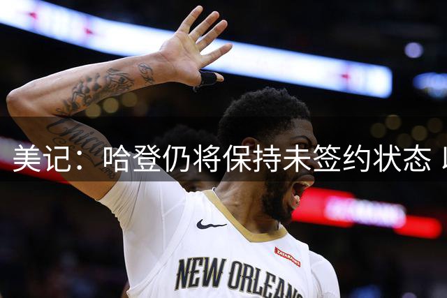 美记：哈登仍将保持未签约状态 以便骑士在薪金空间上保持灵活性