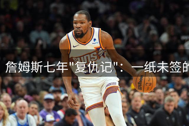 詹姆斯七年"复仇记"：一纸未签的合同让昔日对手陷入职业困境