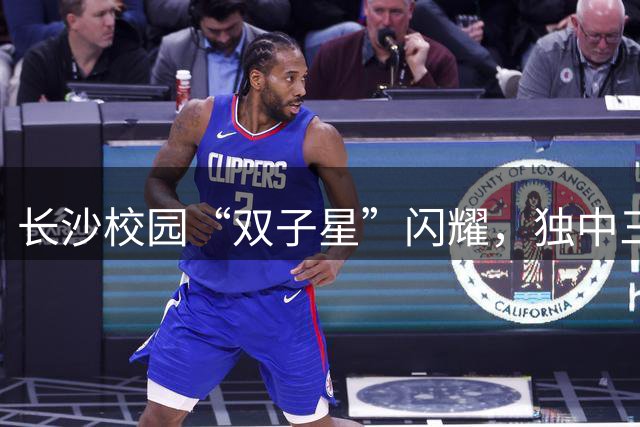 长沙校园“双子星”闪耀，独中三元登射手榜首，张翔：“脚感来了”