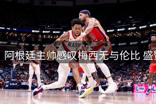 阿根廷主帅感叹梅西无与伦比 盛赞其为全球足球瑰宝