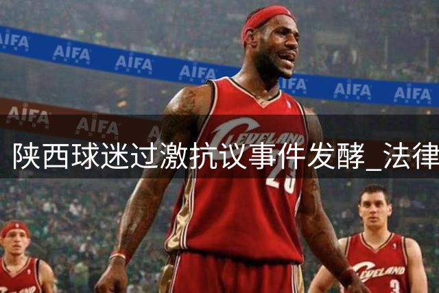 陕西球迷过激抗议事件发酵 法律专家详解体育赛事维权边界