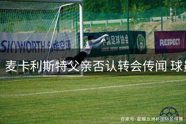 麦卡利斯特父亲否认转会传闻 球员愿留利物浦