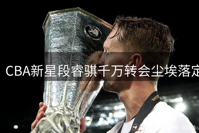 CBA新星段睿骐千万转会尘埃落定 辽宁男篮击败多队成功引援